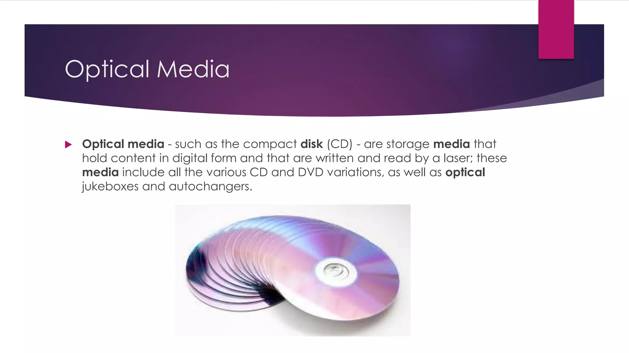 Optical Media
 Optical media - such as the compact disk (CD) - are storage media that
hold content in digital form and that are written and read by a laser; these
media include all the various CD and DVD variations, as well as optical
jukeboxes and autochangers.
 