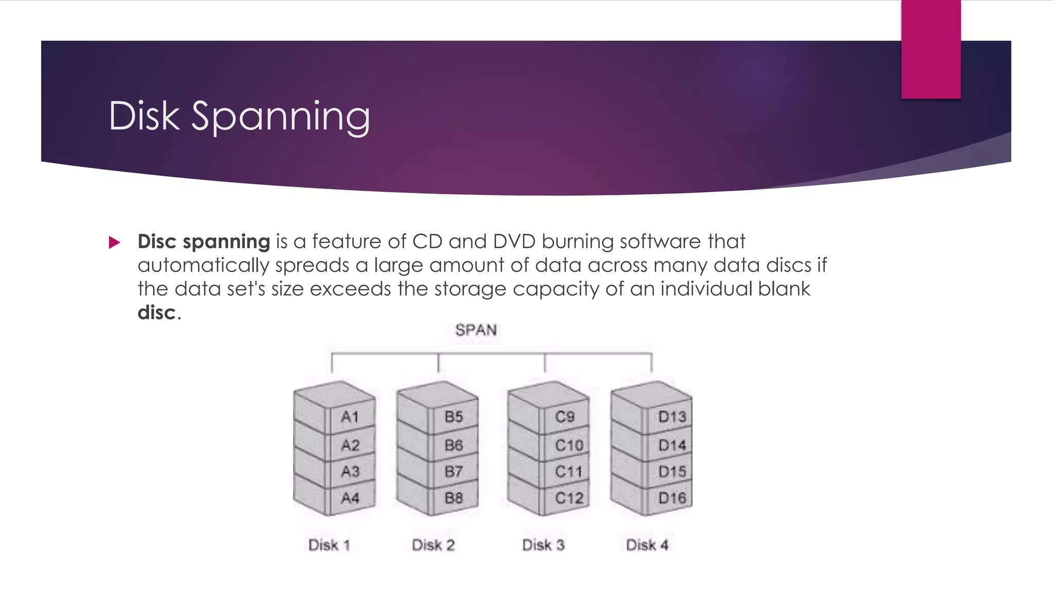 Disk Spanning
 Disc spanning is a feature of CD and DVD burning software that
automatically spreads a large amount of data across many data discs if
the data set's size exceeds the storage capacity of an individual blank
disc.
 