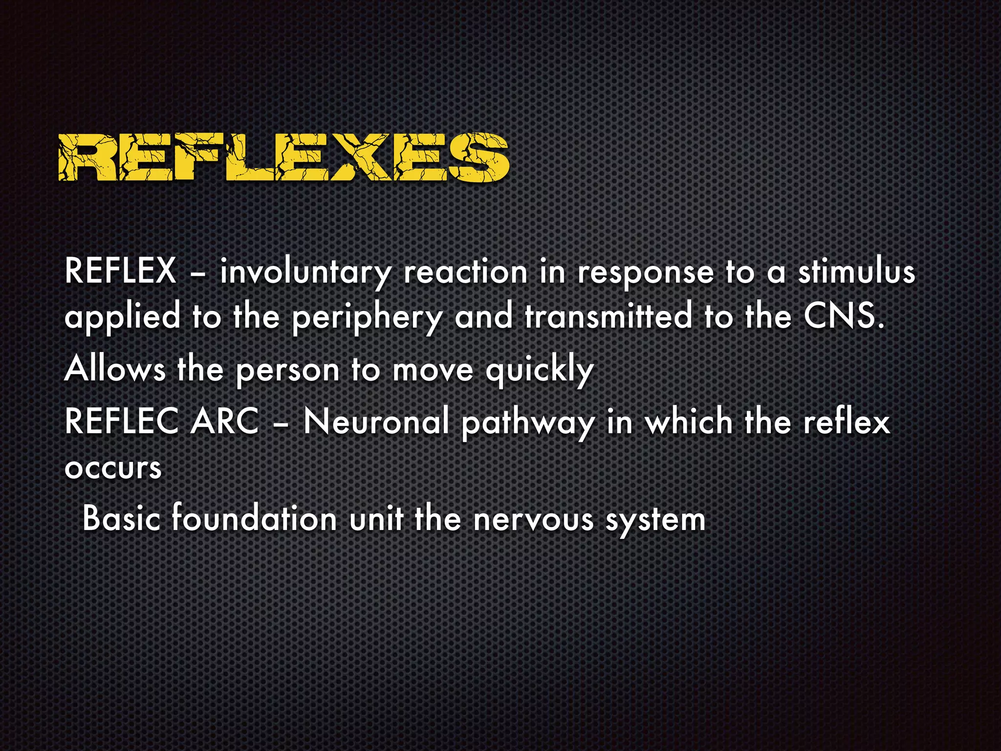 REFLEX – involuntary reaction in response to a stimulus
applied to the periphery and transmitted to the CNS.
Allows the person to move quickly
REFLEC ARC – Neuronal pathway in which the reflex
occurs
Basic foundation unit the nervous system
REFLEXES
 