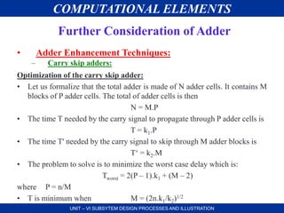 COMPUTATIONAL ELEMENTS
UNIT – VI SUBSYTEM DESIGN PROCESSES AND ILLUSTRATION
Further Consideration of Adder
• Adder Enhancement Techniques:
– Carry skip adders:
Optimization of the carry skip adder:
• Let us formalize that the total adder is made of N adder cells. It contains M
blocks of P adder cells. The total of adder cells is then
N = M.P
• The time T needed by the carry signal to propagate through P adder cells is
T = k1.P
• The time T' needed by the carry signal to skip through M adder blocks is
T‘ = k2.M
• The problem to solve is to minimize the worst case delay which is:
Tworst = 2(P – 1).k1 + (M – 2)
where P = n/M
• T is minimum when M = (2n.k1/k2)1/2
 