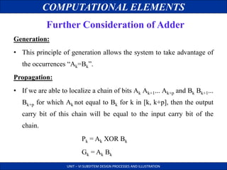 COMPUTATIONAL ELEMENTS
UNIT – VI SUBSYTEM DESIGN PROCESSES AND ILLUSTRATION
Further Consideration of Adder
Generation:
• This principle of generation allows the system to take advantage of
the occurrences “Ak=Bk”.
Propagation:
• If we are able to localize a chain of bits Ak Ak+1... Ak+p and Bk Bk+1...
Bk+p for which Ak not equal to Bk for k in [k, k+p], then the output
carry bit of this chain will be equal to the input carry bit of the
chain.
Pk = Ak XOR Bk
Gk = Ak Bk
 