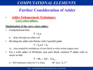 COMPUTATIONAL ELEMENTS
UNIT – VI SUBSYTEM DESIGN PROCESSES AND ILLUSTRATION
Further Consideration of Adder
• Adder Enhancement Techniques:
– Carry select adders:
Optimization of the carry select adder:
• Computational time
T = k1n
k1 – delay through one adder cell
• Dividing the adder into blocks with 2 parallel paths
T = k1n/2 + k2
k2 – time needed by multiplexer of next block to select actual output carry
• For a n-bit adder of M-blocks and each block contains P adder cells in
series so that
T = Pk1 + (M – 1) k2 ;
n = M.P minimum value for T is when M= (k1n / k2 )1/2
 