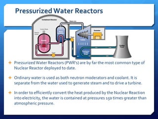 Pressurized Water Reactors




 Pressurized Water Reactors (PWR's) are by far the most common type of
   Nuclear Reactor deployed to date.

 Ordinary water is used as both neutron moderators and coolant. It is
   separate from the water used to generate steam and to drive a turbine.

 In order to efficiently convert the heat produced by the Nuclear Reaction
   into electricity, the water is contained at pressures 150 times greater than
   atmospheric pressure.
 