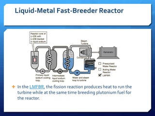 Liquid-Metal Fast-Breeder Reactor




 In the LMFBR, the fission reaction produces heat to run the
  turbine while at the same time breeding plutonium fuel for
  the reactor.
 