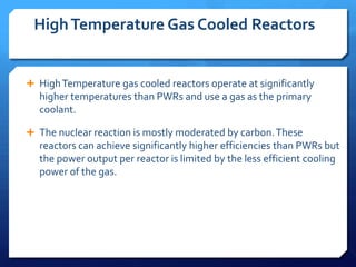 High Temperature Gas Cooled Reactors


 High Temperature gas cooled reactors operate at significantly
  higher temperatures than PWRs and use a gas as the primary
  coolant.

 The nuclear reaction is mostly moderated by carbon. These
  reactors can achieve significantly higher efficiencies than PWRs but
  the power output per reactor is limited by the less efficient cooling
  power of the gas.
 
