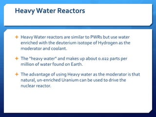 Heavy Water Reactors


 Heavy Water reactors are similar to PWRs but use water
  enriched with the deuterium isotope of Hydrogen as the
  moderator and coolant.

 The "heavy water" and makes up about 0.022 parts per
  million of water found on Earth.

 The advantage of using Heavy water as the moderator is that
  natural, un-enriched Uranium can be used to drive the
  nuclear reactor.
 