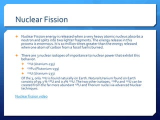 Nuclear Fission
 Nuclear Fission energy is released when a very heavy atomic nucleus absorbs a
   neutron and splits into two lighter fragments. The energy release in this
   process is enormous. It is 10 million times greater than the energy released
   when one atom of carbon from a fossil fuel is burned.

 There are 3 nuclear isotopes of importance to nuclear power that exhibit this
   behavior.
      235U (Uranium-235)
      239Pu (Plutonium-239)

      233U (Uranium-233)

   Of the 3, only 235U is found naturally on Earth. Natural Uranium found on Earth
   consists of 99.3 % 238U and 0.7% 235U. The two other isotopes, 239Pu and 233U can be
   created from the far more abundant 238U and Thorium nuclei via advanced Nuclear
   techniques.

Nuclear fission video
 