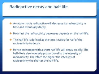 Radioactive decay and half life


 An atom that is radioactive will decrease its radioactivity in
   time and eventually decay.

 How fast the radioactivity decreases depends on the half-life.

 The half-life is defined as the time it takes for half of the
   radioactivity to decay.

 Hence an isotope with a short half-life will decay quickly. The
   half-life is also inversely proportional to the intensity of
   radioactivity. Therefore the higher the intensity of
   radioactivity the shorter the half-life.
 