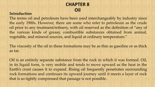 CHAPTER 8
Oil
Introduction
The terms oil and petroleum have been used interchangeably by industry since
the early 1900s. However, there are some who refer to petroleum as the crude
oil prior to any treatment/refinery, with oil reserved as the definition of “any of
the various kinds of greasy, combustible substances obtained from animal,
vegetable, and mineral sources, and liquid at ordinary temperature.”
The viscosity of the oil in these formations may be as thin as gasoline or as thick
as tar.
Oil is an entirely separate substance from the rock in which it was formed. Oil,
in its liquid form, is very mobile and tends to move upward as the heat in the
Earth’s crust causes it to expand. Rising oil frequently penetrates surrounding
rock formations and continues its upward journey until it meets a layer of rock
that is so tightly compressed that passage is not possible.
 