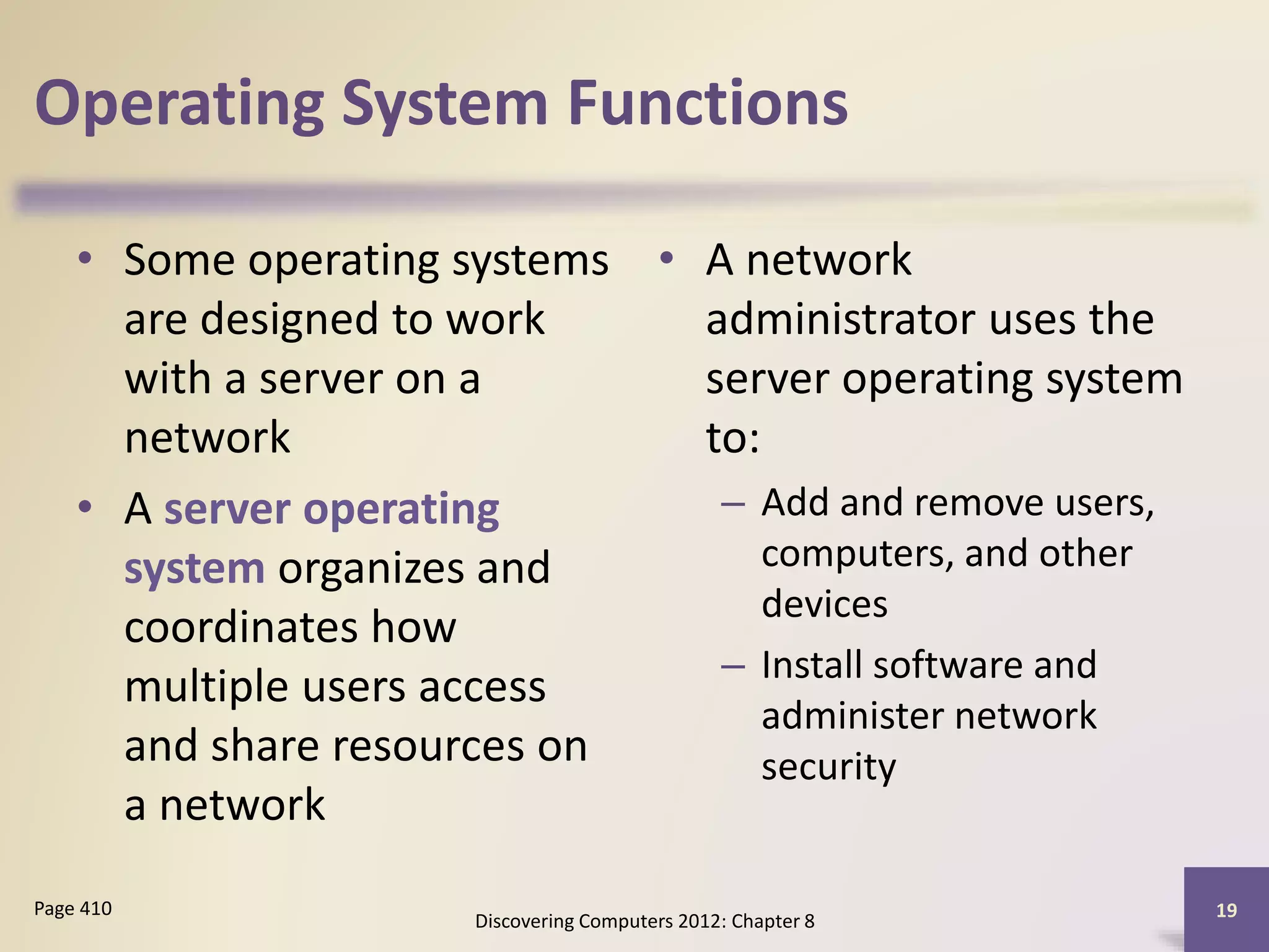 Operating System Functions
• Some operating systems
are designed to work
with a server on a
network
• A server operating
system organizes and
coordinates how
multiple users access
and share resources on
a network
• A network
administrator uses the
server operating system
to:
– Add and remove users,
computers, and other
devices
– Install software and
administer network
security
Discovering Computers 2012: Chapter 8
19Page 410
 