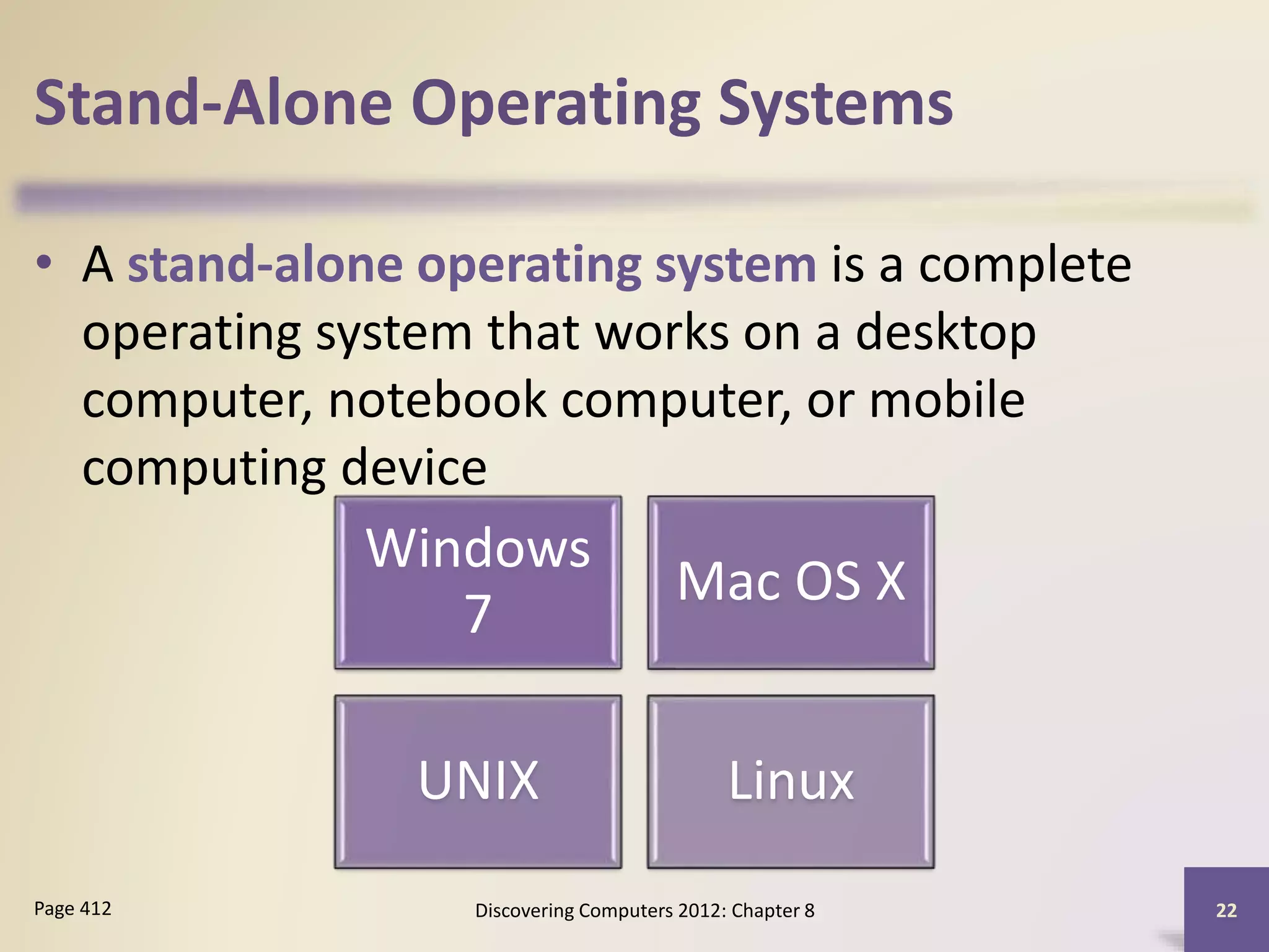 Stand-Alone Operating Systems
• A stand-alone operating system is a complete
operating system that works on a desktop
computer, notebook computer, or mobile
computing device
Discovering Computers 2012: Chapter 8 22Page 412
Windows
7
Mac OS X
UNIX Linux
 