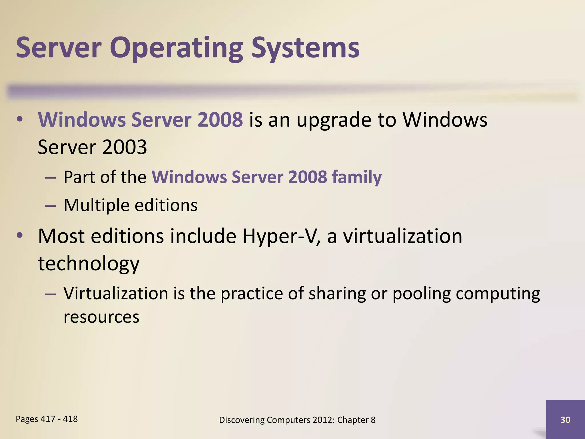 Server Operating Systems
• Windows Server 2008 is an upgrade to Windows
Server 2003
– Part of the Windows Server 2008 family
– Multiple editions
• Most editions include Hyper-V, a virtualization
technology
– Virtualization is the practice of sharing or pooling computing
resources
Discovering Computers 2012: Chapter 8 30Pages 417 - 418
 