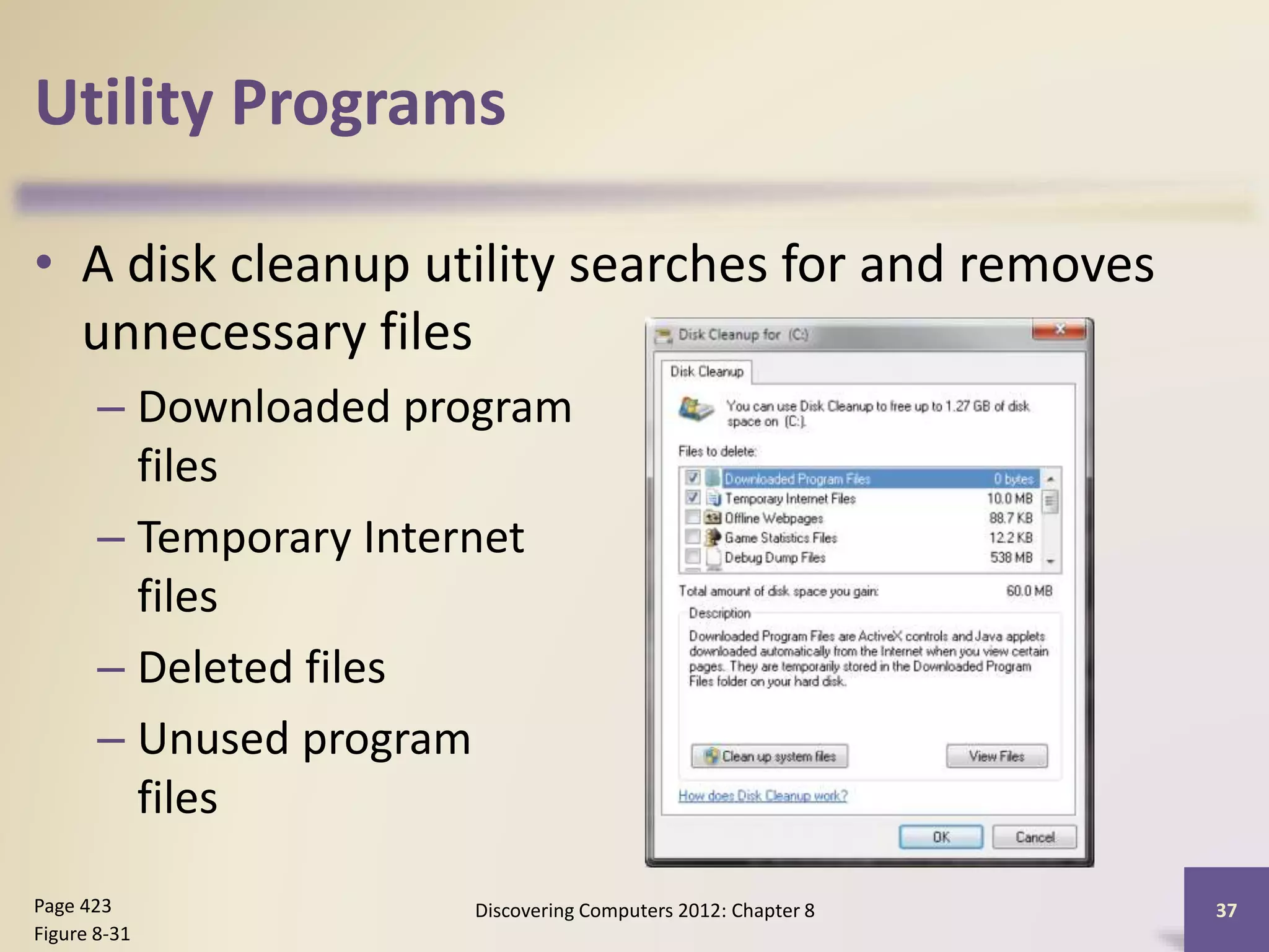 Utility Programs
• A disk cleanup utility searches for and removes
unnecessary files
– Downloaded program
files
– Temporary Internet
files
– Deleted files
– Unused program
files
Discovering Computers 2012: Chapter 8 37Page 423
Figure 8-31
 