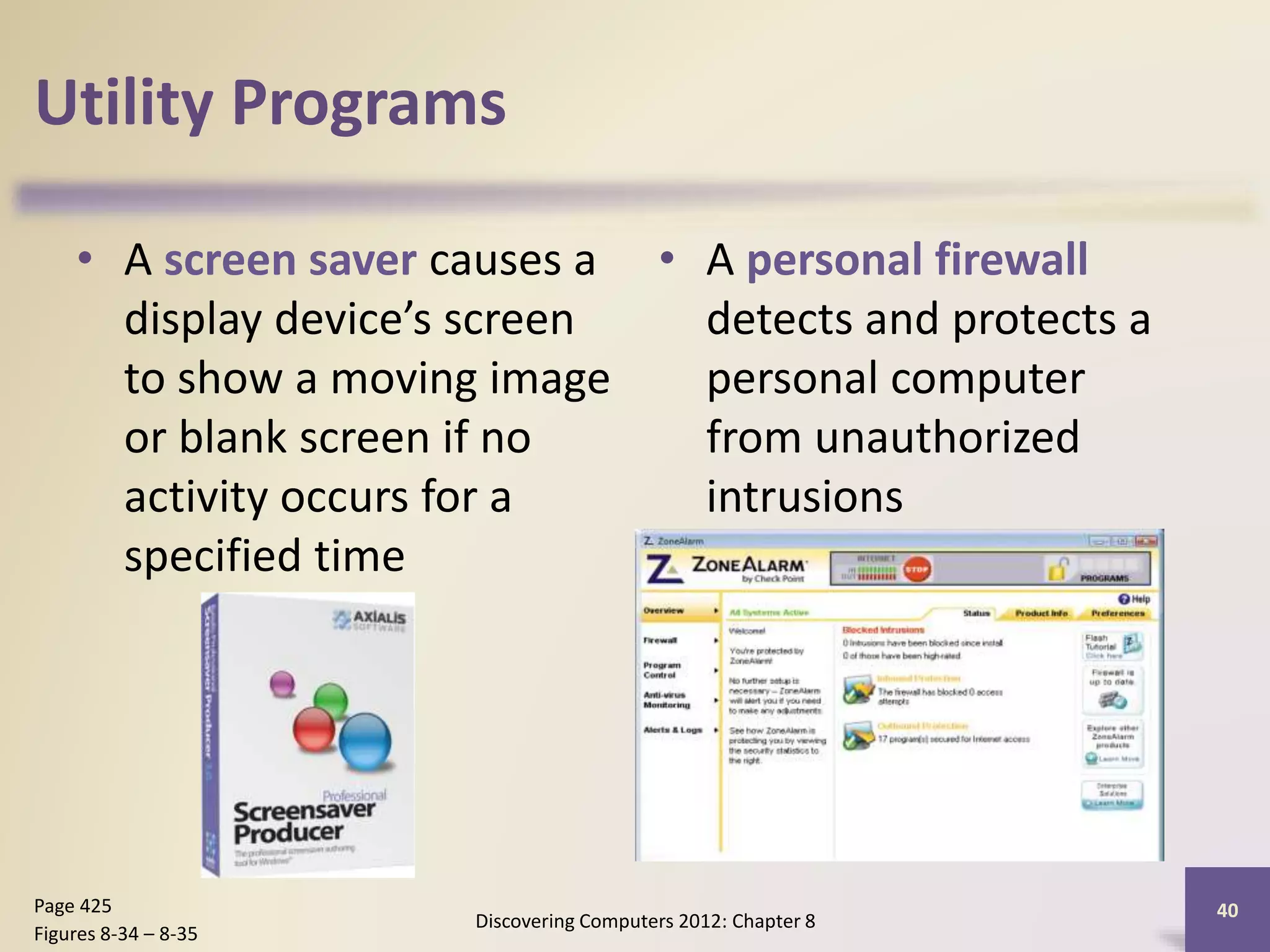 Utility Programs
• A screen saver causes a
display device’s screen
to show a moving image
or blank screen if no
activity occurs for a
specified time
• A personal firewall
detects and protects a
personal computer
from unauthorized
intrusions
Discovering Computers 2012: Chapter 8
40Page 425
Figures 8-34 – 8-35
 