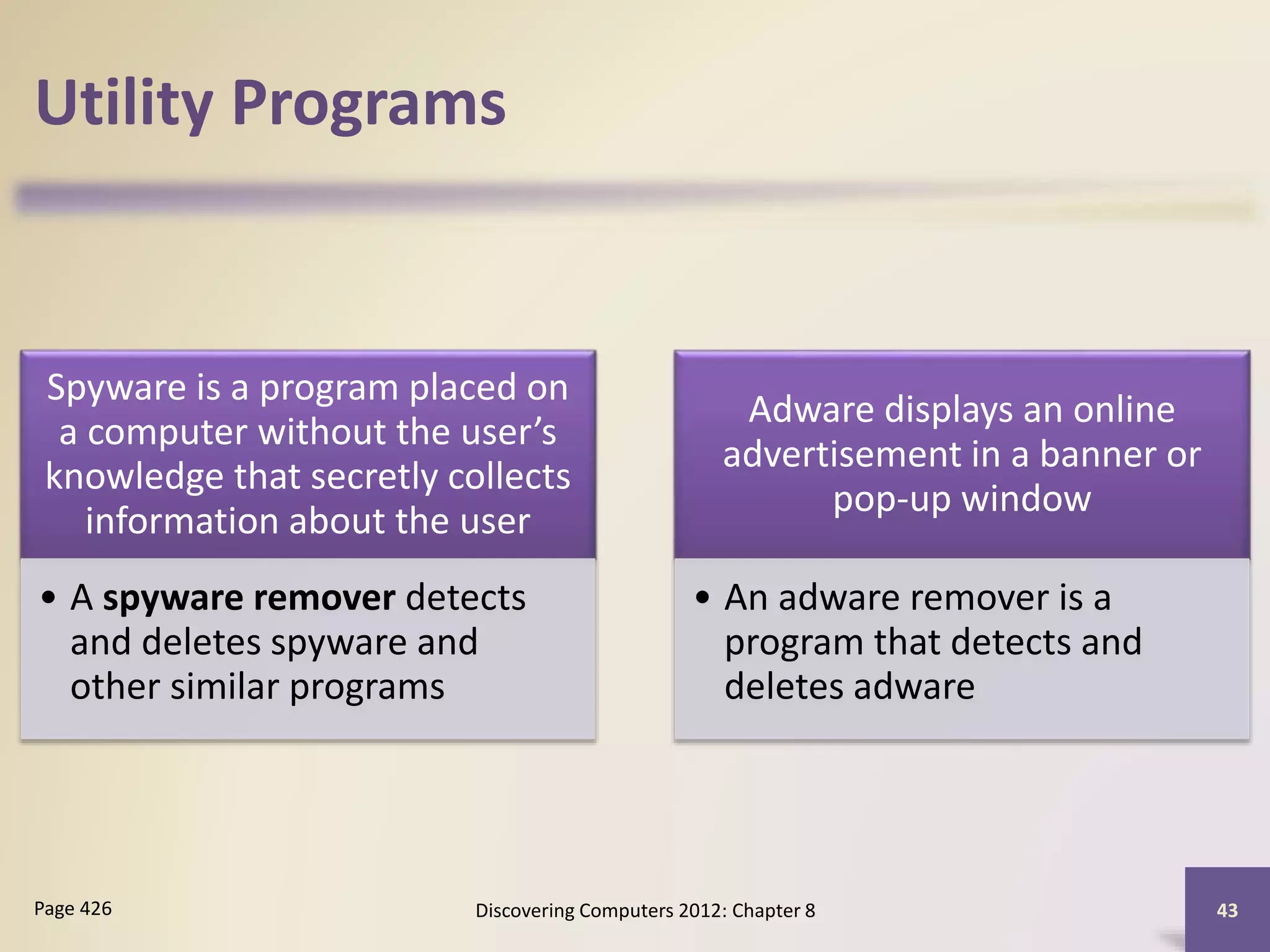 Utility Programs
Spyware is a program placed on
a computer without the user’s
knowledge that secretly collects
information about the user
• A spyware remover detects
and deletes spyware and
other similar programs
Adware displays an online
advertisement in a banner or
pop-up window
• An adware remover is a
program that detects and
deletes adware
Discovering Computers 2012: Chapter 8 43Page 426
 