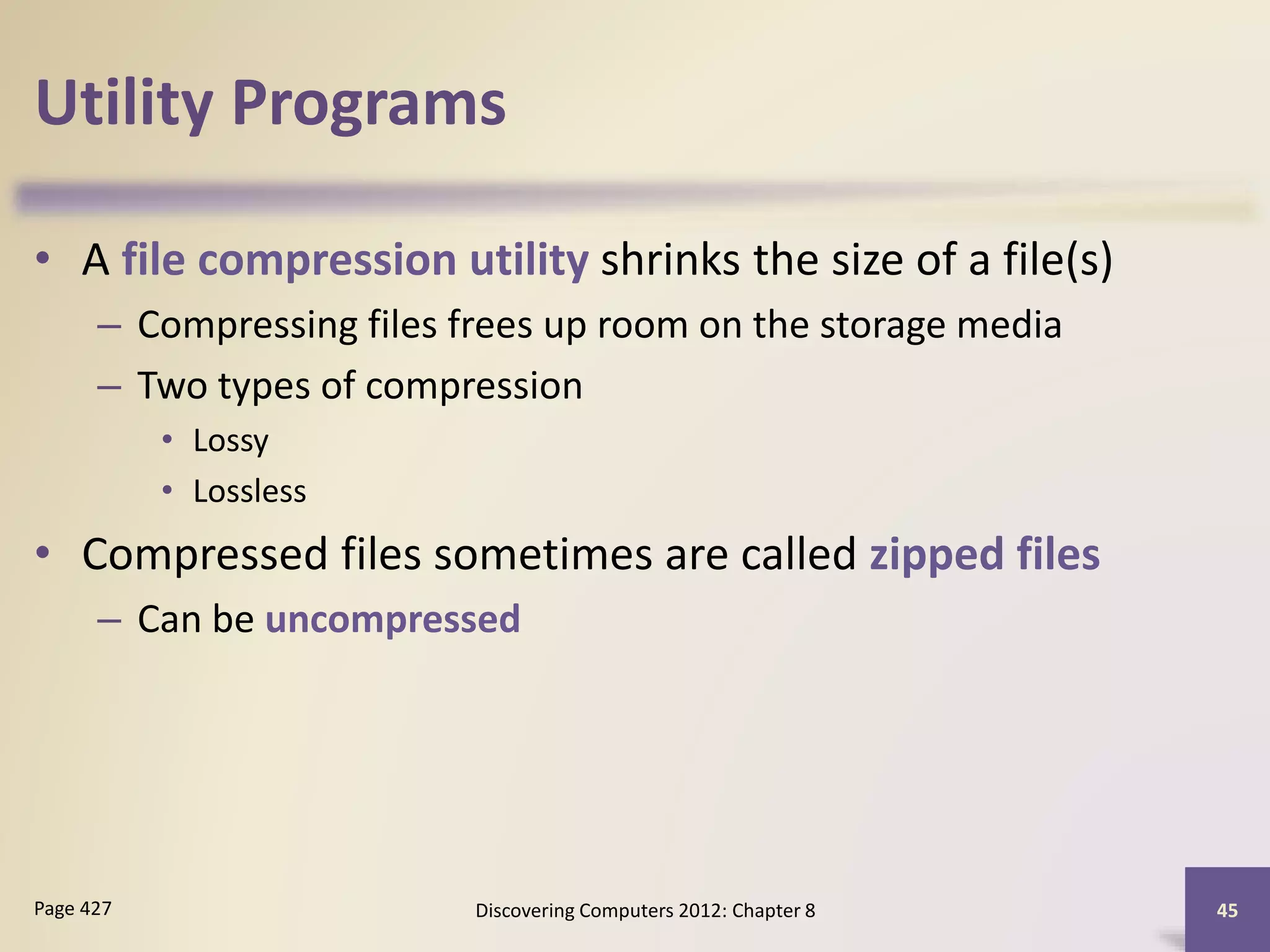 Utility Programs
• A file compression utility shrinks the size of a file(s)
– Compressing files frees up room on the storage media
– Two types of compression
• Lossy
• Lossless
• Compressed files sometimes are called zipped files
– Can be uncompressed
Discovering Computers 2012: Chapter 8 45Page 427
 