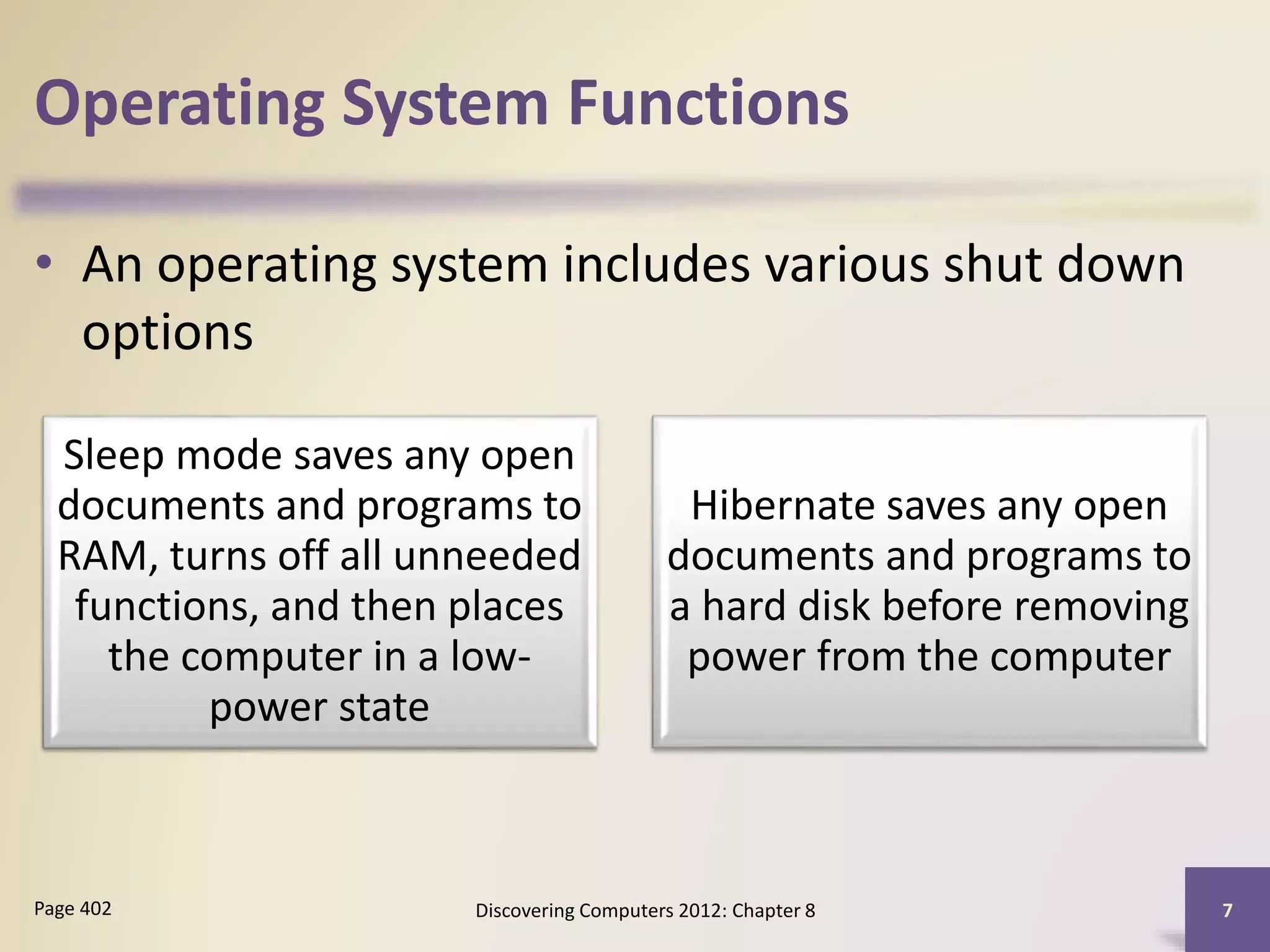 Operating System Functions
• An operating system includes various shut down
options
Discovering Computers 2012: Chapter 8 7Page 402
Sleep mode saves any open
documents and programs to
RAM, turns off all unneeded
functions, and then places
the computer in a low-
power state
Hibernate saves any open
documents and programs to
a hard disk before removing
power from the computer
 