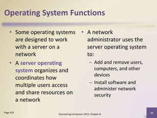 Operating System Functions
• Some operating systems
are designed to work
with a server on a
network
• A server operating
system organizes and
coordinates how
multiple users access
and share resources on
a network
• A network
administrator uses the
server operating system
to:
– Add and remove users,
computers, and other
devices
– Install software and
administer network
security
Discovering Computers 2012: Chapter 8
19Page 410
 