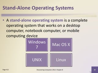 Stand-Alone Operating Systems
• A stand-alone operating system is a complete
operating system that works on a desktop
computer, notebook computer, or mobile
computing device
Discovering Computers 2012: Chapter 8 22Page 412
Windows
7
Mac OS X
UNIX Linux
 