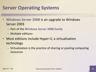 Server Operating Systems
• Windows Server 2008 is an upgrade to Windows
Server 2003
– Part of the Windows Server 2008 family
– Multiple editions
• Most editions include Hyper-V, a virtualization
technology
– Virtualization is the practice of sharing or pooling computing
resources
Discovering Computers 2012: Chapter 8 30Pages 417 - 418
 