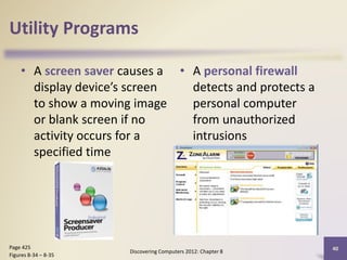 Utility Programs
• A screen saver causes a
display device’s screen
to show a moving image
or blank screen if no
activity occurs for a
specified time
• A personal firewall
detects and protects a
personal computer
from unauthorized
intrusions
Discovering Computers 2012: Chapter 8
40Page 425
Figures 8-34 – 8-35
 