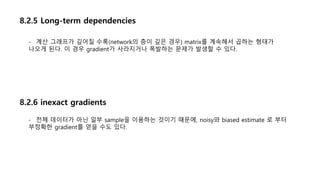8.2.5 Long-term dependencies
- 계산 그래프가 깊어질 수록(network의 층이 깊은 경우) matrix를 계속해서 곱하는 형태가
나오게 된다. 이 경우 gradient가 사라지거나 폭발하는 문제가 발생할 수 있다.
8.2.6 inexact gradients
- 전체 데이터가 아닌 일부 sample을 이용하는 것이기 때문에, noisy와 biased estimate 로 부터
부정확한 gradient를 얻을 수도 있다.
 