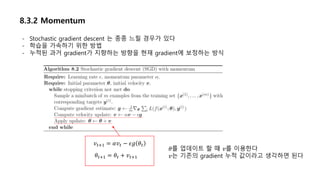 8.3.2 Momentum
- Stochastic gradient descent 는 종종 느릴 경우가 있다
- 학습을 가속하기 위한 방법
- 누적된 과거 gradient가 지향하는 방향을 현재 gradient에 보정하는 방식
𝑣 𝑡+1 = 𝛼𝑣 𝑡 − 𝜖𝑔 𝜃𝑡
𝜃𝑡+1 = 𝜃𝑡 + 𝑣 𝑡+1
𝜃를 업데이트 할 때 𝑣를 이용한다
𝑣는 기존의 gradient 누적 값이라고 생각하면 된다
 
