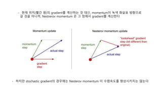 - 하지만 stochastic gradient의 경우에는 Nesterov momentum 이 수렴속도를 향상시키지는 않는다
- 현재 위치(빨간 원)의 gradient를 계산하는 것 대신, momentum이 녹색 화살표 방향으로
갈 것을 아니까, Nestrerov momentum 은 그 점에서 gradient를 계산한다
 