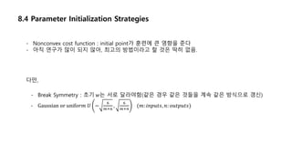 8.4 Parameter Initialization Strategies
- Nonconvex cost function : initial point가 훈련에 큰 영향을 준다
- 아직 연구가 많이 되지 않아, 최고의 방법이라고 할 것은 딱히 없음.
다만,
- Break Symmetry : 초기 𝑤는 서로 달라야함(같은 경우 같은 것들을 계속 같은 방식으로 갱신)
- Gaussian or unif𝑜𝑟𝑚 𝑈 −
6
𝑚+𝑛
,
6
𝑚+𝑛
(𝑚: 𝑖𝑛𝑝𝑢𝑡𝑠, 𝑛: 𝑜𝑢𝑡𝑝𝑢𝑡𝑠)
 
