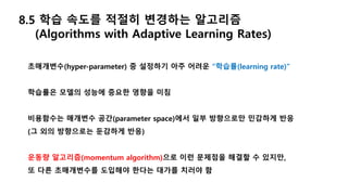 8.5 학습 속도를 적절히 변경하는 알고리즘
(Algorithms with Adaptive Learning Rates)
초매개변수(hyper-parameter) 중 설정하기 아주 어려운 “학습률(learning rate)”
학습률은 모델의 성능에 중요한 영향을 미침
비용함수는 매개변수 공간(parameter space)에서 일부 방향으로만 민감하게 반응
(그 외의 방향으로는 둔감하게 반응)
운동량 알고리즘(momentum algorithm)으로 이런 문제점을 해결할 수 있지만,
또 다른 초매개변수를 도입해야 한다는 대가를 치러야 함
 