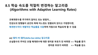 8.5 학습 속도를 적절히 변경하는 알고리즘
(Algorithms with Adaptive Learning Rates)
초매개변수를 추가하지 않아도 되는 방법이…
민감도의 방향들이 공간의 축에 어느정도 정렬되어 있다고 가정한다면,
매개변수마다 개별적인 학습률을 사용하여 자동으로 학습되게 할 수 있음
ex) 델타-바-델타(delta-bar-delta) 알고리즘
손실함수의 주어진 모델 매개변수에 대한 편미분 부호가 안 바뀌면 >> 학습률 증가
편미분 부호가 바뀌면 >> 학습률 감소
 