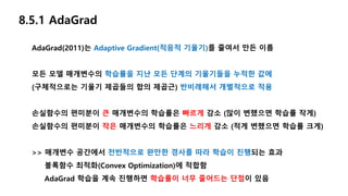 8.5.1 AdaGrad
AdaGrad(2011)는 Adaptive Gradient(적응적 기울기)를 줄여서 만든 이름
모든 모델 매개변수의 학습률을 지난 모든 단계의 기울기들을 누적한 값에
(구체적으로는 기울기 제곱들의 합의 제곱근) 반비례해서 개별적으로 적용
손실함수의 편미분이 큰 매개변수의 학습률은 빠르게 감소 (많이 변했으면 학습률 작게)
손실함수의 편미분이 작은 매개변수의 학습률은 느리게 감소 (적게 변했으면 학습률 크게)
>> 매개변수 공간에서 전반적으로 완만한 경사를 따라 학습이 진행되는 효과
볼록함수 최적화(Convex Optimization)에 적합함
AdaGrad 학습을 계속 진행하면 학습률이 너무 줄어드는 단점이 있음
 
