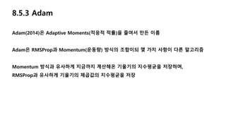 8.5.3 Adam
Adam(2014)은 Adaptive Moments(적응적 적률)을 줄여서 만든 이름
Adam은 RMSProp과 Momentum(운동량) 방식의 조합이되 몇 가지 사항이 다른 알고리즘
Momentum 방식과 유사하게 지금까지 계산해온 기울기의 지수평균을 저장하며,
RMSProp과 유사하게 기울기의 제곱값의 지수평균을 저장
 