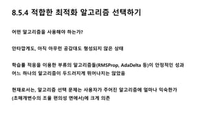 8.5.4 적합한 최적화 알고리즘 선택하기
어떤 알고리즘을 사용해야 하는가?
안타깝게도, 아직 아무런 공감대도 형성되지 않은 상태
학습률 적응을 이용한 부류의 알고리즘들(RMSProp, AdaDelta 등)이 안정적인 성과
어느 하나의 알고리즘이 두드러지게 뛰어나지는 않았음
현재로서는, 알고리즘 선택 문제는 사용자가 주어진 알고리즘에 얼마나 익숙한가
(초매개변수의 조율 편의성 면에서)에 크게 의존
 
