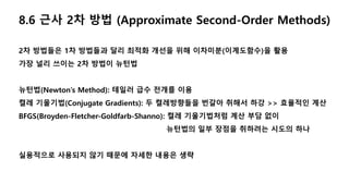 8.6 근사 2차 방법 (Approximate Second-Order Methods)
2차 방법들은 1차 방법들과 달리 최적화 개선을 위해 이차미분(이계도함수)을 활용
가장 널리 쓰이는 2차 방법이 뉴턴법
뉴턴법(Newton’s Method): 테일러 급수 전개를 이용
켤레 기울기법(Conjugate Gradients): 두 켤레방향들을 번갈아 취해서 하강 >> 효율적인 계산
BFGS(Broyden-Fletcher-Goldfarb-Shanno): 켤레 기울기법처럼 계산 부담 없이
뉴턴법의 일부 장점을 취하려는 시도의 하나
실용적으로 사용되지 않기 때문에 자세한 내용은 생략
 
