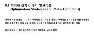 8.7 최적화 전략과 메타 알고리즘
(Optimization Strategies and Meta-Algorithms)
최적화 기법 중에는 그 자체가 구체적인 알고리즘은 아니고, 구체적인 알고리즘을 만들어내거나
기존 알고리즘에 끼워 넣을 수 있는 서브루틴을 만들어낼 수 있는 일반적인 틀이 많음
이번 절에서는 그런 일반적인 최적화 전략들을 살펴볼 예정
 