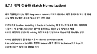 8.7.1 배치 정규화 (Batch Normalization)
배치 정규화(2015)는 최근 deep neural network 최적화 분야에서 가장 흥미로운 혁신 중 하나
사실 배치 정규화는 최적화 알고리즘이 전혀 아님
기본적으로 Gradient Vanishing / Gradient Exploding 이 일어나지 않도록 하는 아이디어
지금까지 이 문제를 Activation 함수의 변화(ReLU 등)와 같은 방법으로 해결
이러한 간접적인 방법보다 training 과정 자체를 안정화하여 학습속도를 가속하는 방법
이러한 불안정화가 일어나는 이유가 ‘Internal Covariance Shift’
Internal Covariance Shift라는 현상은 Network의 각 층이나 Activation 마다 input의
distribution이 달라지는 현상을 의미
 