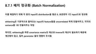 8.7.1 배치 정규화 (Batch Normalization)
이를 해결하기 위해 각 층의 input의 distribution을 평균 0, 표준편차 1인 input으로 정규화
whitening은 기본적으로 들어오는 input의 feature들을 uncorrelated 하게 만들어주고, 각각의
variance를 1로 만들어주는 작업
하지만, whitening을 하면 covariance matrix의 계산과 inverse의 계산이 필요하기 때문에
계산량이 많고, 일부 parameter 들의 영향이 무시됨
 