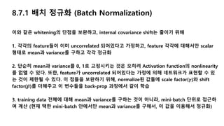 8.7.1 배치 정규화 (Batch Normalization)
이와 같은 whitening의 단점을 보완하고, internal covariance shift는 줄이기 위해
1. 각각의 feature들이 이미 uncorrelated 되어있다고 가정하고, feature 각각에 대해서만 scalar
형태로 mean과 variance를 구하고 각각 정규화
2. 단순히 mean과 variance를 0, 1로 고정시키는 것은 오히려 Activation function의 nonlinearity
를 없앨 수 있다. 또한, feature가 uncorrelated 되어있다는 가정에 의해 네트워크가 표현할 수 있
는 것이 제한될 수 있다. 이 점들을 보완하기 위해, normalize된 값들에 scale factor(𝜸)와 shift
factor(𝜷)를 더해주고 이 변수들을 back-prop 과정에서 같이 학습
3. training data 전체에 대해 mean과 variance를 구하는 것이 아니라, mini-batch 단위로 접근하
여 계산 (현재 택한 mini-batch 안에서만 mean과 variance를 구해서, 이 값을 이용해서 정규화)
 