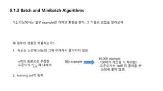 8.1.3 Batch and Minibatch Algorithms
왜 일부의 샘플만 사용하는가?
1. 속도는 느린데 성능의 그에 비례해서 좋아지지 않음
n개의 표본으로 추정한
표준오차 𝜎
𝑛
에 대해서
10,000 example
- 100배의 계산을 더 해야함!
- 표준오차는 10배 더 줄어들 뿐!
(100배 줄지 않고)
2. training set의 중복
머신러닝에서는 일부 example만 가지고 훈련을 한다. 그 이유와 방법을 알아보자
100 example
 