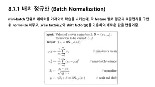 8.7.1 배치 정규화 (Batch Normalization)
mini-batch 단위로 데이터를 가져와서 학습을 시키는데, 각 feature 별로 평균과 표준편차를 구한
뒤 normalize 해주고, scale factor(𝜸)와 shift factor(𝜷)를 이용하여 새로운 값을 만들어줌
 
