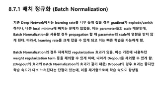 기존 Deep Network에서는 learning rate를 너무 높게 잡을 경우 gradient가 explode/vanish
하거나, 나쁜 local minima에 빠지는 문제가 있었음. 이는 parameter들의 scale 때문인데,
Batch Normalization을 사용할 경우 propagation 할 때 parameter의 scale에 영향을 받지 않
게 된다. 따라서, learning rate를 크게 잡을 수 있게 되고 이는 빠른 학습을 가능하게 함.
Batch Normalization의 경우 자체적인 regularization 효과가 있음. 이는 기존에 사용하던
weight regularization term 등을 제외할 수 있게 하며, 나아가 Dropout을 제외할 수 있게 함.
(Dropout의 효과와 Batch Normalization의 효과가 같기 때문) Dropout의 경우 효과는 좋지만
학습 속도가 다소 느려진다는 단점이 있는데, 이를 제거함으로써 학습 속도도 향상됨
8.7.1 배치 정규화 (Batch Normalization)
 