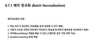 배치정규화의 장점
1. 학습 속도가 개선된다 (학습률을 높게 설정할 수 있기 때문)
2. 가중치 초깃값 선택의 의존성이 적어진다 (학습을 할 때마다 출력값을 정규화하기 때문)
3. 과적합(overfitting) 위험을 줄일 수 있다 (드롭아웃 같은 기법 대체 가능)
4. Gradient Vanishing 문제 해결
8.7.1 배치 정규화 (Batch Normalization)
 