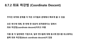 8.7.2 좌표 하강법 (Coordinate Descent)
주어진 최적화 문제를 더 작은 조각들로 분해해서 빠르게 풀 수 있음
모든 변수에 대해, 한 번에 한 좌표씩 최적화한다는 점에서
좌표 하강법(coordinate descent)이라고 부름
이를 좀 더 일반화한 기법으로, 일부 변수들에 대해 동시에 함수를 최소화하는
블록 좌표 하강법(block coordinate descent)이 있음
 