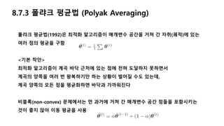8.7.3 폴랴크 평균법 (Polyak Averaging)
폴랴크 평균법(1992)은 최적화 알고리즘이 매개변수 공간을 거쳐 간 자취(궤적)에 있는
여러 점의 평균을 구함
<기본 착안>
최적화 알고리즘이 계곡 바닥 근처에 있는 점에 전혀 도달하지 못하면서
계곡의 양쪽을 여러 번 왕복하기만 하는 상황이 벌어질 수도 있는데,
계곡 양쪽의 모든 점을 평균화하면 바닥과 가까워진다
비블록(non-convex) 문제에서는 먼 과거에 거쳐 간 매개변수 공간 점들을 포함시키는
것이 좋지 않아 이동 평균을 사용
 