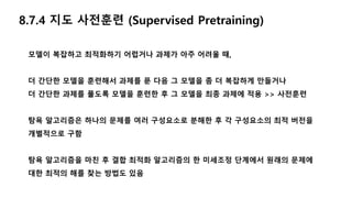 8.7.4 지도 사전훈련 (Supervised Pretraining)
모델이 복잡하고 최적화하기 어렵거나 과제가 아주 어려울 때,
더 간단한 모델을 훈련해서 과제를 푼 다음 그 모델을 좀 더 복잡하게 만들거나
더 간단한 과제를 풀도록 모델을 훈련한 후 그 모델을 최종 과제에 적용 >> 사전훈련
탐욕 알고리즘은 하나의 문제를 여러 구성요소로 분해한 후 각 구성요소의 최적 버전을
개별적으로 구함
탐욕 알고리즘을 마친 후 결합 최적화 알고리즘의 한 미세조정 단계에서 원래의 문제에
대한 최적의 해를 찾는 방법도 있음
 