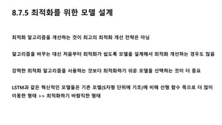8.7.5 최적화를 위한 모델 설계
최적화 알고리즘을 개선하는 것이 최고의 최적화 개선 전략은 아님
알고리즘을 바꾸는 대신 처음부터 최적화가 쉽도록 모델을 설계해서 최적화 개선하는 경우도 많음
강력한 최적화 알고리즘을 사용하는 것보다 최적화하기 쉬운 모델을 선택하는 것이 더 중요
LSTM과 같은 혁신적인 모델들은 기존 모델(S자형 단위에 기초)에 비해 선형 함수 쪽으로 더 많이
이동한 형태 >> 최적화하기 바람직한 형태
 