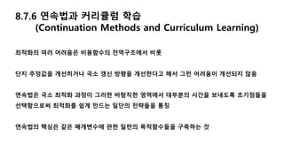 8.7.6 연속법과 커리큘럼 학습
(Continuation Methods and Curriculum Learning)
최적화의 여러 어려움은 비용함수의 전역구조에서 비롯
단지 추정값을 개선히거나 국소 갱신 방향을 개선한다고 해서 그런 어려움이 개선되지 않음
연속법은 국소 최적화 과정이 그러한 바람직한 영역에서 대부분의 시간을 보내도록 초기점들을
선택함으로써 최적화를 쉽게 만드는 일단의 전략들을 통칭
연속법의 핵심은 같은 매개변수에 관한 일련의 목적함수들을 구축하는 것
 