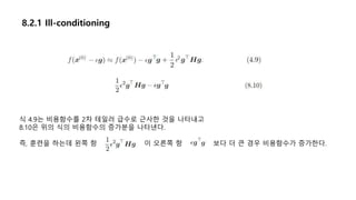8.2.1 Ill-conditioning
식 4.9는 비용함수를 2차 테일러 급수로 근사한 것을 나타내고
8.10은 위의 식의 비용함수의 증가분을 나타낸다.
즉, 훈련을 하는데 왼쪽 항 이 오른쪽 항 보다 더 큰 경우 비용함수가 증가한다.
 