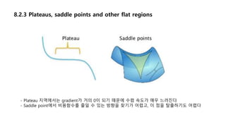 8.2.3 Plateaus, saddle points and other flat regions
- Plateau 지역에서는 gradient가 거의 0이 되기 때문에 수렴 속도가 매우 느려진다
- Saddle point에서 비용함수를 줄일 수 있는 방향을 찾기가 어렵고, 이 점을 탈출하기도 어렵다
 